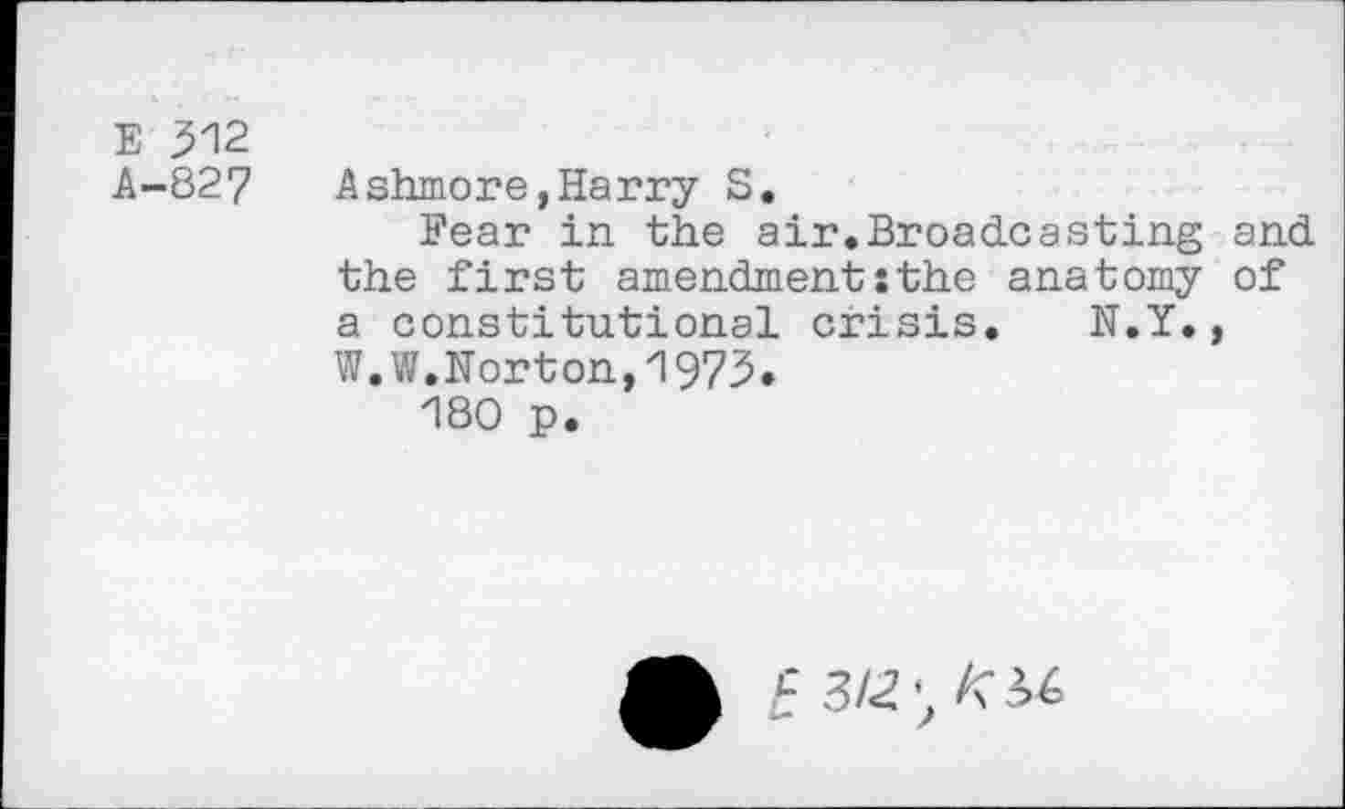 ﻿E 312
A-827 Ashmore,Harry S.
Fear in the air.Broadcasting and the first amendment:the anatomy of a constitutional crisis. N.Y., W.W,Norton,1973»
180 p.